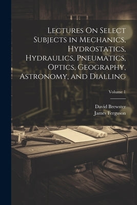 Lectures On Select Subjects in Mechanics, Hydrostatics, Hydraulics, Pneumatics, Optics, Geography, Astronomy, and Dialling; Volume 1 by Brewster, David