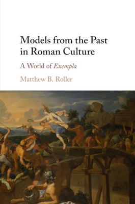 Models from the Past in Roman Culture: A World of Exempla by Roller, Matthew B.