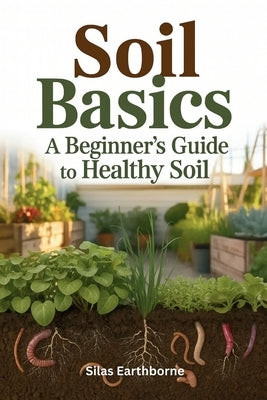 Soil Basics: A Beginner's Guide to Healthy Soil - Structure, Nutrition & Cultivation for Urban, Raised-Bed, No-Till & Container Gardeners by Earthborne, Silas