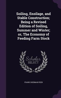 Soiling, Ensilage, and Stable Construction; Being a Revised Edition of Soiling, Summer and Winter; or, The Economy of Feeding Farm Stock by Peer, Frank Sherman