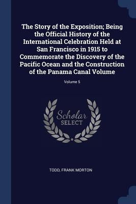 The Story of the Exposition; Being the Official History of the International Celebration Held at San Francisco in 1915 to Commemorate the Discovery of by Morton, Todd Frank