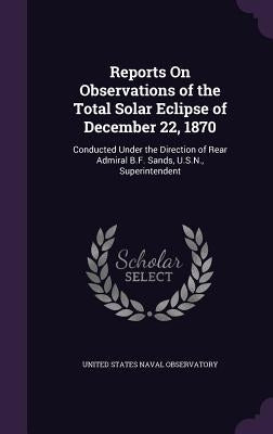 Reports On Observations of the Total Solar Eclipse of December 22, 1870: Conducted Under the Direction of Rear Admiral B.F. Sands, U.S.N., Superintend by United States Naval Observatory