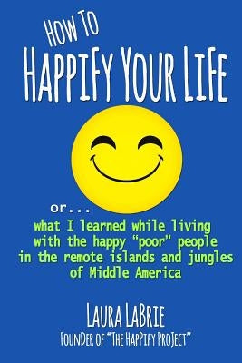 How to Happify Your Life: what I learned while living with the happy "poor" people in the remote islands and jungles of Middle America by Labrie, Laura