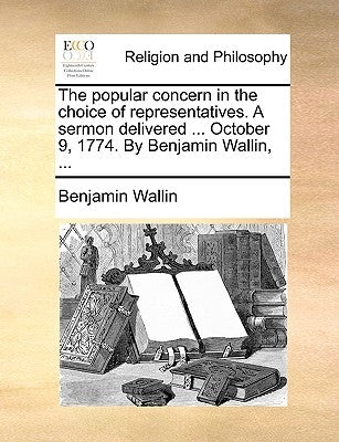 The Popular Concern in the Choice of Representatives. a Sermon Delivered ... October 9, 1774. by Benjamin Wallin, ... by Wallin, Benjamin