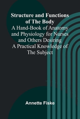 Structure and Functions of the Body;A Hand-Book of Anatomy and Physiology for Nurses and Others Desiring a Practical Knowledge of the Subject by Fiske, Annette