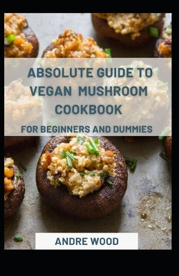 Absolute Guide To Vegan Mushroom Cookbook For Beginners And Dummies by Wood, Andre