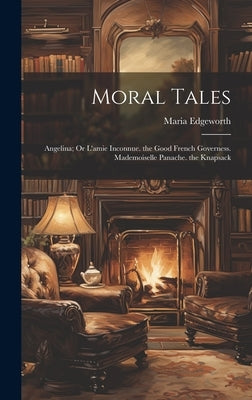 Moral Tales: Angelina; Or L'amie Inconnue. the Good French Governess. Mademoiselle Panache. the Knapsack by Edgeworth, Maria