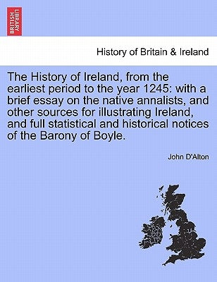 The History of Ireland, from the Earliest Period to the Year 1245: With a Brief Essay on the Native Annalists, and Other Sources for Illustrating Irel by D'Alton, John