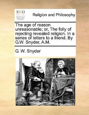 The Age of Reason Unreasonable; Or, the Folly of Rejecting Revealed Religion. in a Series of Letters to a Friend. by G.W. Snyder, A.M. by Snyder, G. W.