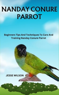 Nanday Conure Parrot: Beginners Tips And Techniques To Care And Training Nanday Conure Parrot by Wilson, Jesse