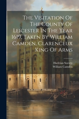 The Visitation Of The County Of Leicester In The Year 1619, Taken By William Camden, Clarenceux King Of Arms by Camden, William