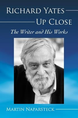 Richard Yates Up Close: The Writer and His Works by Naparsteck, Martin