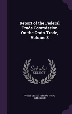 Report of the Federal Trade Commission On the Grain Trade, Volume 3 by United States Federal Trade Commission