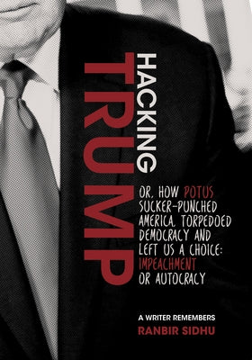 Hacking Trump: Or, How Potus Sucker Punched America, Torpedoed Democracy & Left Us a Choice: Impeachment or Autocracy (a Writer Remem by Sidhu, Ranbir