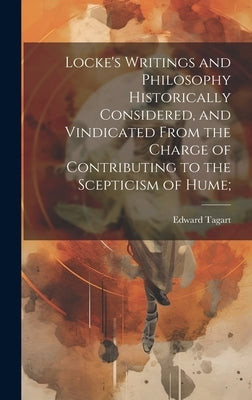 Locke's Writings and Philosophy Historically Considered, and Vindicated From the Charge of Contributing to the Scepticism of Hume; by Tagart, Edward