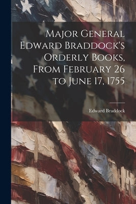 Major General Edward Braddock's Orderly Books, From February 26 to June 17, 1755 by Braddock, Edward