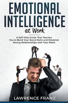 Emotional Intelligence_at work: A Self-Help Guide That Teaches You to Build Your Social Skills and Establish Strong Relationships with Your Peers by Franz, Lawrence