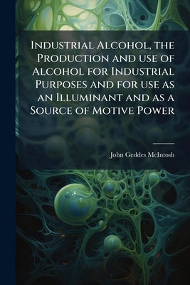 Industrial Alcohol, the Production and use of Alcohol for Industrial Purposes and for use as an Illuminant and as a Source of Motive Power by McIntosh, John Geddes