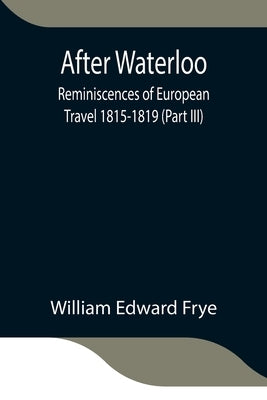After Waterloo: Reminiscences Of European Travel 1815-1819 (Part Iii) by Edward Frye, William