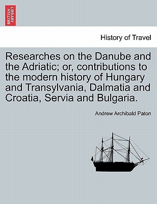 Researches on the Danube and the Adriatic; Or, Contributions to the Modern History of Hungary and Transylvania, Dalmatia and Croatia, Servia and Bulga by Paton, Andrew Archibald