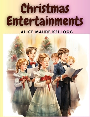 Christmas Entertainments: Christmas Songs, Ballads, Plays, and Recitations by Alice Maude Kellogg