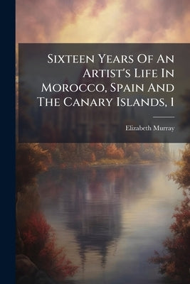 Sixteen Years Of An Artist's Life In Morocco, Spain And The Canary Islands, 1 by Murray, Elizabeth