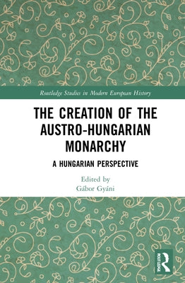 The Creation of the Austro-Hungarian Monarchy: A Hungarian Perspective by Gyáni, Gábor
