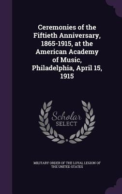 Ceremonies of the Fiftieth Anniversary, 1865-1915, at the American Academy of Music, Philadelphia, April 15, 1915 by Military Order of the Loyal Legion of Th