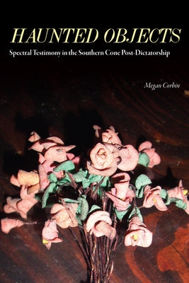 Haunted Objects: Spectral Testimony in the Southern Cone Post-Dictatorship by Corbin, Megan