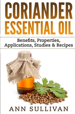 Coriander Essential Oil: Benefits, Properties, Applications, Studies & Recipes by Sullivan, Ann