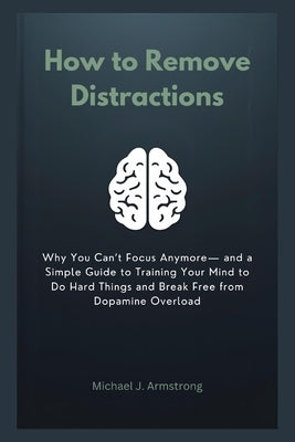 How to Remove Distractions: Why You Can't Focus Anymore- and a Simple Guide to Training Your Mind to Do Hard Things and Break Free from Dopamine Overl by Armstrong, Michael J.
