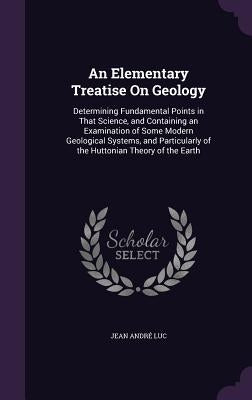 An Elementary Treatise On Geology: Determining Fundamental Points in That Science, and Containing an Examination of Some Modern Geological Systems, an by Luc, Jean André