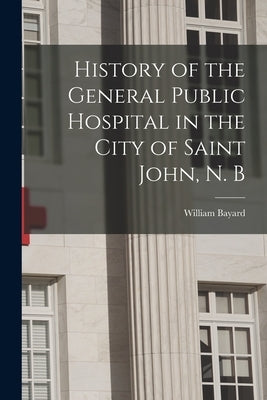 History of the General Public Hospital in the City of Saint John, N. B by Bayard, William
