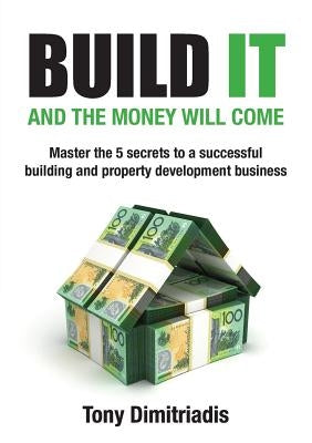Build It and the Money Will Come: Master The 5 Secrets to a Successful Building and Property Development Business by Dimitriadis, Tony