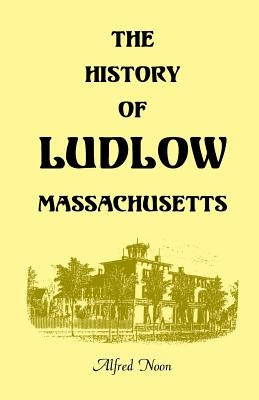 The History of Ludlow, Massachusetts: With Biographical Sketches of Leading Citizens, Reminiscences, Genealogies, Farm Histories, and an Account of th by Noon, Alfred