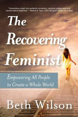 The Recovering Feminist: Empowering All People to Create a Whole World by Wilson, Beth