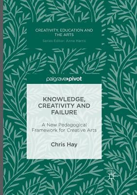 Knowledge, Creativity and Failure: A New Pedagogical Framework for Creative Arts by Hay, Chris