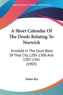 A Short Calendar Of The Deeds Relating To Norwich: Enrolled In The Court Rolls Of That City, 1285-1306 And 1307-1341 (1903) by Rye, Walter