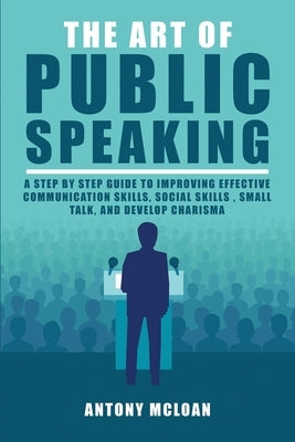 The Art of Public Speaking: A Step by Step Guide to Improving Effective Communication Skills, Social Skills, Small Talk, and Develop Charisma by McLoan, Antony