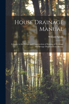 House Drainage Manual [electronic Resource]: a Guide to the Design and Construction of Systems of Drainage and Sewage Disposal From Houses by Spinks, William