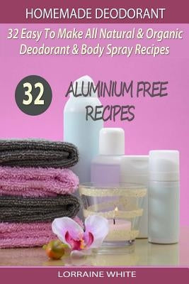Homemade Deodorant: 32 Easy To Make Natural & Organic Deodorant & Body Spray Recipes: Aluminium Free Deodorant Recipes by White, Lorraine