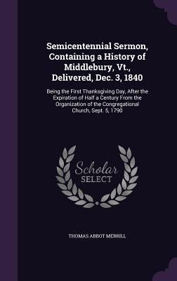 Semicentennial Sermon, Containing a History of Middlebury, Vt., Delivered, Dec. 3, 1840: Being the First Thanksgiving Day, After the Expiration of Hal by Merrill, Thomas Abbot
