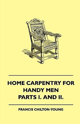 Home Carpentry For Handy Men - A Book Of Practical Instruction In All Kinds Of Constructive And Decorative Work In Wood That Can Be Done By The Amateu by Chilton-Young, Francis