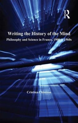 Writing the History of the Mind: Philosophy and Science in France, 1900 to 1960s by Chimisso, Cristina