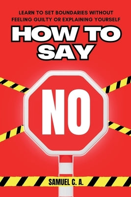 How to Say No: Learn to Set Boundaries Without Feeling Guilty or Explaining Yourself by C. a., Samuel