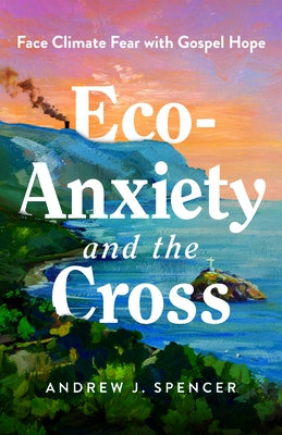 Eco-Anxiety and the Cross: Face Climate Fear with Gospel Hope by Spencer, Andrew J.