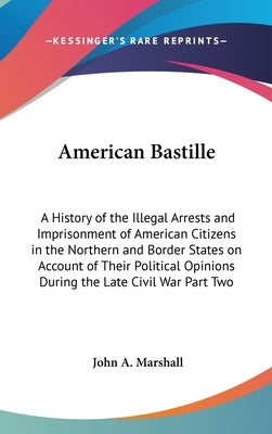 American Bastille: A History of the Illegal Arrests and Imprisonment of American Citizens in the Northern and Border States on Account of by Marshall, John A.