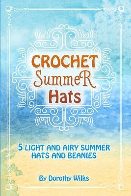 Crochet Summer Hats: 5 Light and Airy Summer Hats and Beanies by Wilks, Dorothy
