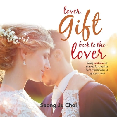 Lover Gift Book to the Lover: Doing Real Loving Is Energy for Creating from Wicked Soul to Righteous Soul by Choi, Seong Ju