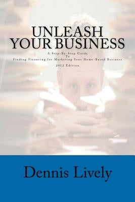 Unleash Your Business: A Step-By-Step Guide To Finding Financing for Marketing Your Home-Based Business 2012 Edition by Lively, Dennis